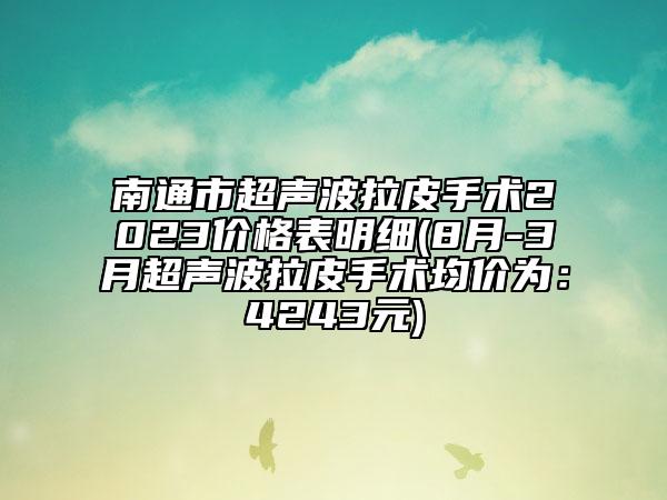 南通市超聲波拉皮手術(shù)2023價格表明細(8月-3月超聲波拉皮手術(shù)均價為：4243元)