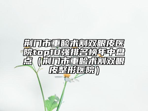 荊門市重瞼術(shù)割雙眼皮醫(yī)院top10強排名榜年中盤點（荊門市重瞼術(shù)割雙眼皮整形醫(yī)院）