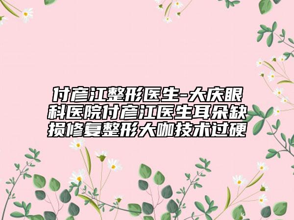 付彥江整形醫(yī)生-大慶眼科醫(yī)院付彥江醫(yī)生耳朵缺損修復整形大咖技術過硬
