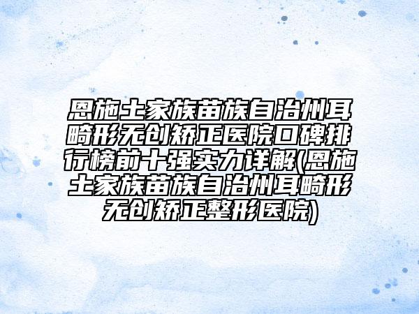 恩施土家族苗族自治州耳畸形無創(chuàng)矯正醫(yī)院口碑排行榜前十強實力詳解(恩施土家族苗族自治州耳畸形無創(chuàng)矯正整形醫(yī)院)