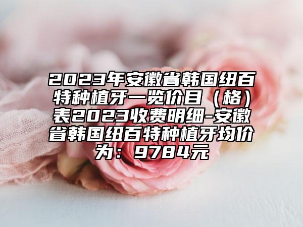 2023年安徽省韓國紐百特種植牙一覽價目（格）表2023收費明細-安徽省韓國紐百特種植牙均價為：9784元
