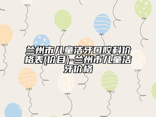 蘭州市兒童潔牙口腔科價格表(價目)-蘭州市兒童潔牙價格