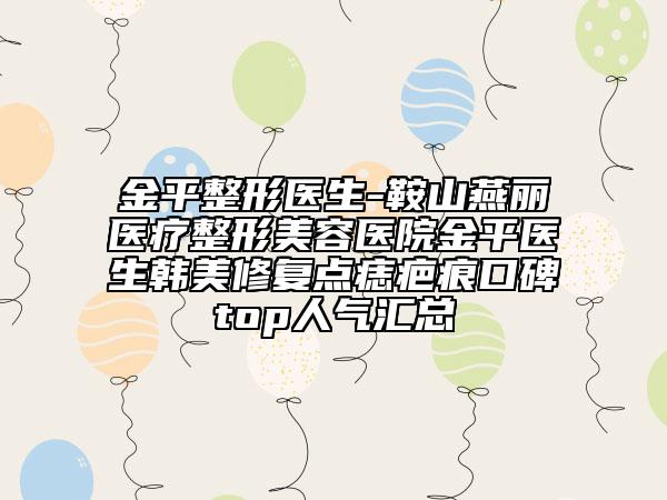 金平整形醫(yī)生-鞍山燕麗醫(yī)療整形美容醫(yī)院金平醫(yī)生韓美修復(fù)點(diǎn)痣疤痕口碑top人氣匯總