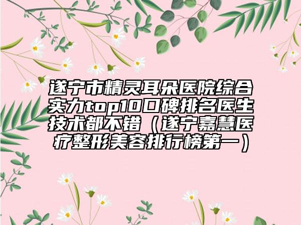 遂寧市精靈耳朵醫(yī)院綜合實力top10口碑排名醫(yī)生技術(shù)都不錯（遂寧嘉慧醫(yī)療整形美容排行榜第一）
