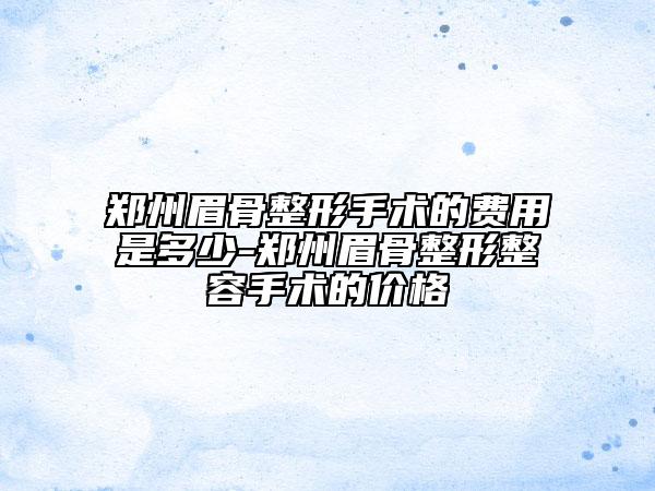 鄭州眉骨整形手術(shù)的費用是多少-鄭州眉骨整形整容手術(shù)的價格