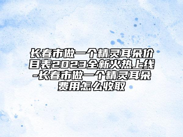 長(zhǎng)春市做一個(gè)精靈耳朵價(jià)目表2023全新火熱上線(xiàn)-長(zhǎng)春市做一個(gè)精靈耳朵費(fèi)用怎么收取