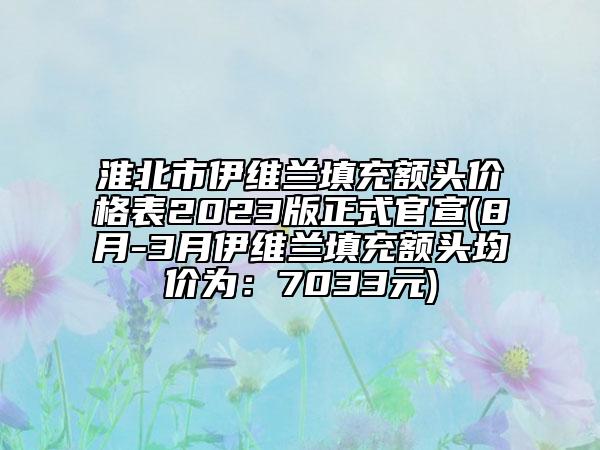 淮北市伊維蘭填充額頭價格表2023版正式官宣(8月-3月伊維蘭填充額頭均價為：7033元)
