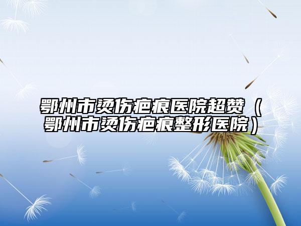 鄂州市燙傷疤痕醫(yī)院超贊（鄂州市燙傷疤痕整形醫(yī)院）