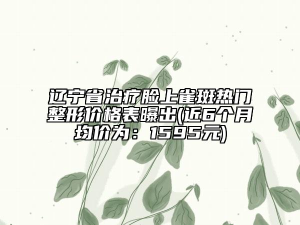 遼寧省治療臉上雀斑熱門(mén)整形價(jià)格表曝出(近6個(gè)月均價(jià)為：1595元)