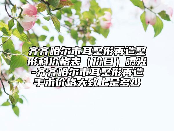 齊齊哈爾市耳整形再造整形科價格表（價目）曝光-齊齊哈爾市耳整形再造手術(shù)價格大致上是多少