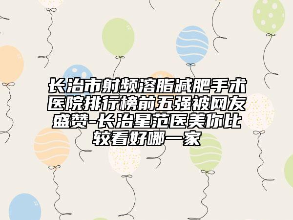 長治市射頻溶脂減肥手術醫(yī)院排行榜前五強被網(wǎng)友盛贊-長治星范醫(yī)美你比較看好哪一家
