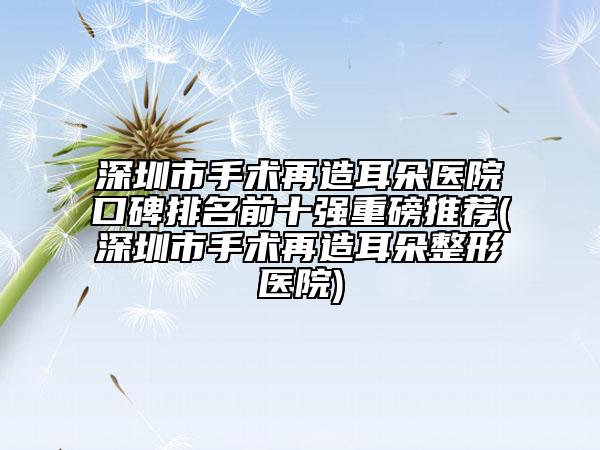 深圳市手術(shù)再造耳朵醫(yī)院口碑排名前十強(qiáng)重磅推薦(深圳市手術(shù)再造耳朵整形醫(yī)院)