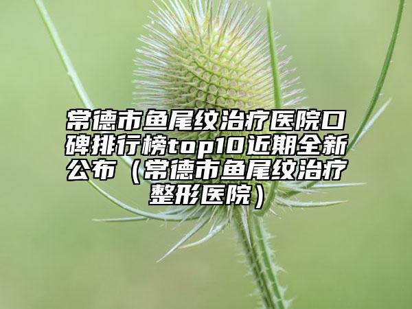 常德市魚尾紋治療醫(yī)院口碑排行榜top10近期全新公布（常德市魚尾紋治療整形醫(yī)院）