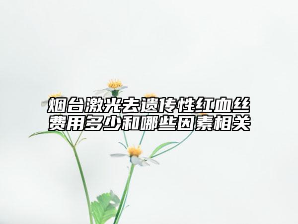 煙臺激光去遺傳性紅血絲費(fèi)用多少和哪些因素相關(guān)