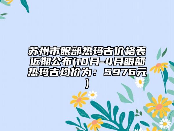 蘇州市眼部熱瑪吉價格表近期公布(10月-4月眼部熱瑪吉均價為：5976元)