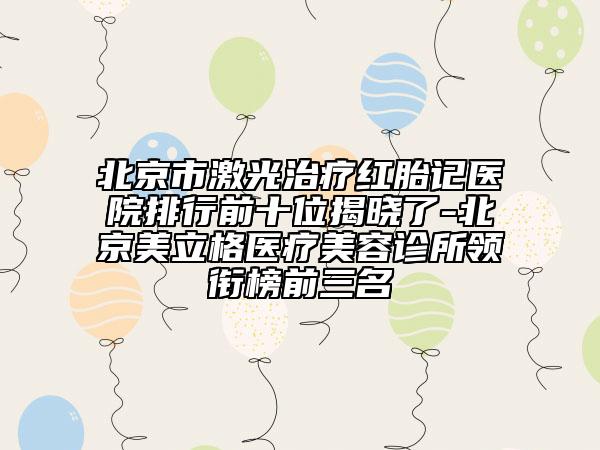 北京市激光治療紅胎記醫(yī)院排行前十位揭曉了-北京美立格醫(yī)療美容診所領(lǐng)銜榜前三名