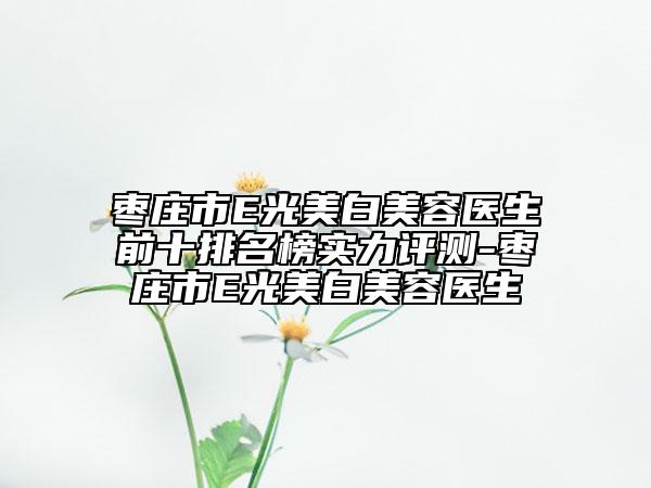 棗莊市E光美白美容醫(yī)生前十排名榜實(shí)力評(píng)測(cè)-棗莊市E光美白美容醫(yī)生