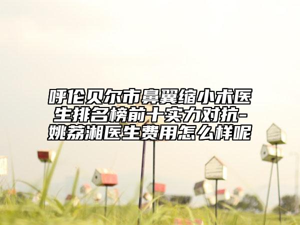 呼倫貝爾市鼻翼縮小術(shù)醫(yī)生排名榜前十實(shí)力對抗-姚荔湘醫(yī)生費(fèi)用怎么樣呢