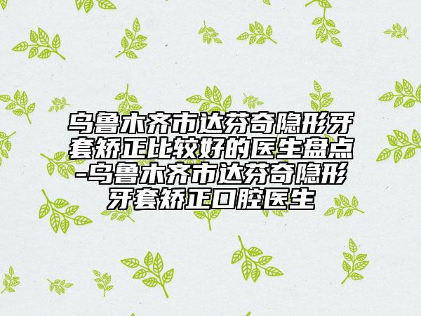 烏魯木齊市達(dá)芬奇隱形牙套矯正比較好的醫(yī)生盤點-烏魯木齊市達(dá)芬奇隱形牙套矯正口腔醫(yī)生