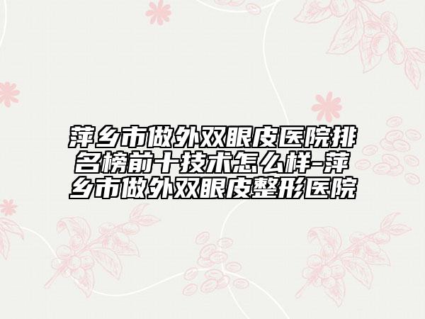 萍鄉(xiāng)市做外雙眼皮醫(yī)院排名榜前十技術(shù)怎么樣-萍鄉(xiāng)市做外雙眼皮整形醫(yī)院
