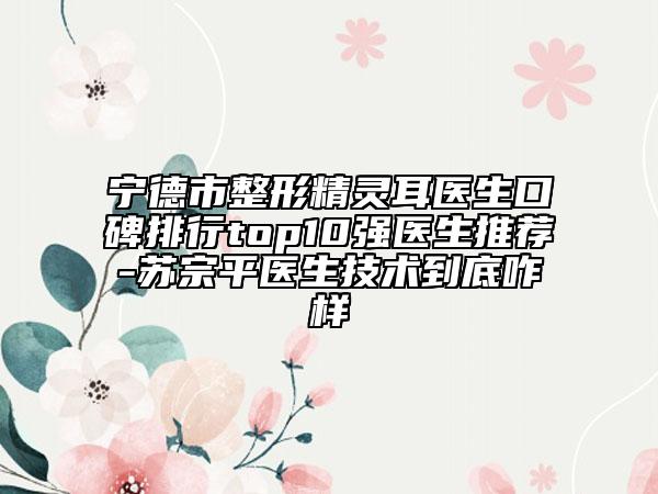 寧德市整形精靈耳醫(yī)生口碑排行top10強(qiáng)醫(yī)生推薦-蘇宗平醫(yī)生技術(shù)到底咋樣