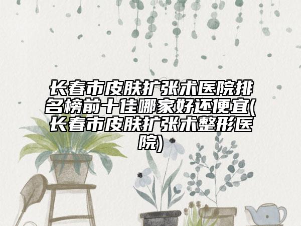 長(zhǎng)春市皮膚擴(kuò)張術(shù)醫(yī)院排名榜前十佳哪家好還便宜(長(zhǎng)春市皮膚擴(kuò)張術(shù)整形醫(yī)院)