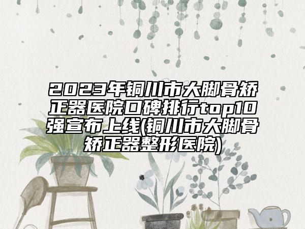 2023年銅川市大腳骨矯正器醫(yī)院口碑排行top10強(qiáng)宣布上線(銅川市大腳骨矯正器整形醫(yī)院)