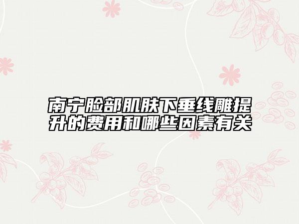 南寧臉部肌膚下垂線雕提升的費(fèi)用和哪些因素有關(guān)