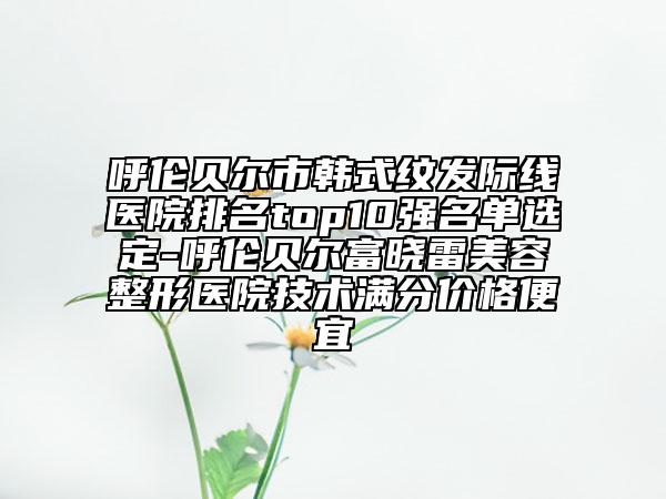 呼倫貝爾市韓式紋發(fā)際線醫(yī)院排名top10強名單選定-呼倫貝爾富曉雷美容整形醫(yī)院技術(shù)滿分價格便宜