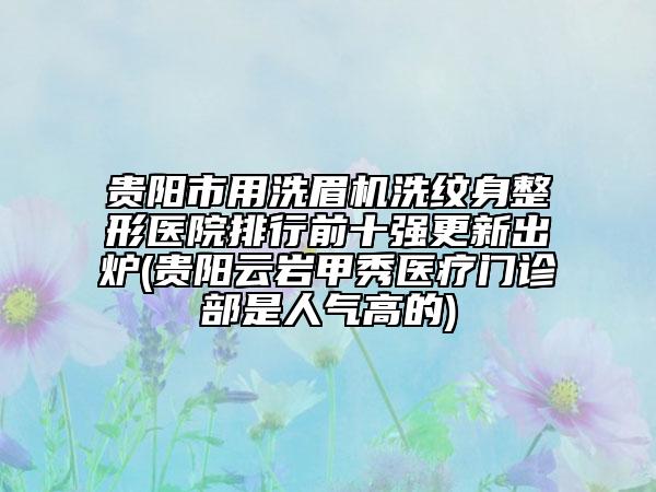 貴陽市用洗眉機洗紋身整形醫(yī)院排行前十強更新出爐(貴陽云巖甲秀醫(yī)療門診部是人氣高的)