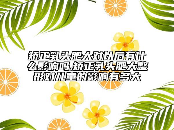 矯正乳頭肥大對以后有什么影響嗎,矯正乳頭肥大整形對兒童的影響有多大
