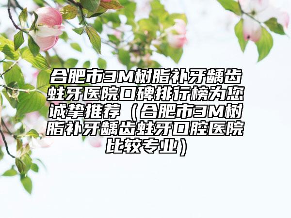 合肥市3M樹脂補牙齲齒蛀牙醫(yī)院口碑排行榜為您誠摯推薦（合肥市3M樹脂補牙齲齒蛀牙口腔醫(yī)院比較專業(yè)）