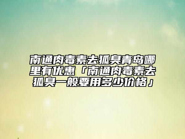 南通肉毒素去狐臭青島哪里有優(yōu)惠「南通肉毒素去狐臭一般要用多少價格」