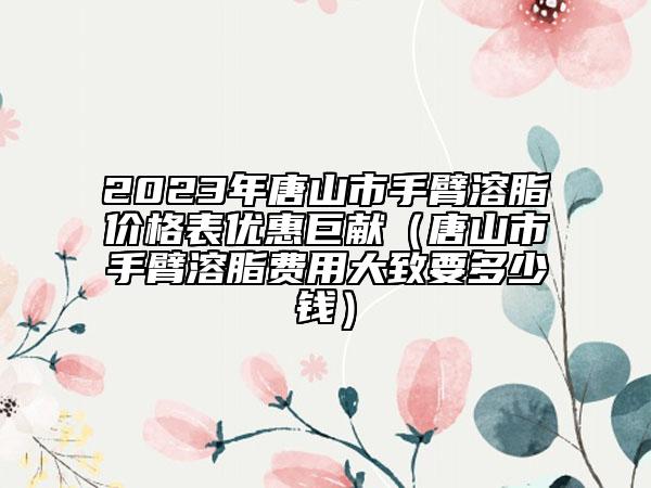 2023年唐山市手臂溶脂價格表優(yōu)惠巨獻（唐山市手臂溶脂費用大致要多少錢）