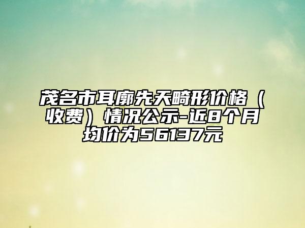 茂名市耳廓先天畸形價(jià)格（收費(fèi)）情況公示-近8個(gè)月均價(jià)為56137元