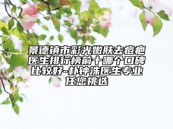 景德鎮(zhèn)市彩光嫩膚去痘疤醫(yī)生排行榜前十哪個口碑比較好-樸鐘洙醫(yī)生專業(yè)任您挑選