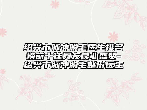 紹興市脈沖脫毛醫(yī)生排名榜前十佳網(wǎng)友良心盛贊-紹興市脈沖脫毛整形醫(yī)生