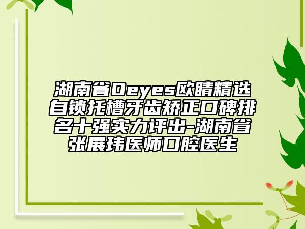 湖南省Oeyes歐睛精選自鎖托槽牙齒矯正口碑排名十強實力評出-湖南省張展瑋醫(yī)師口腔醫(yī)生
