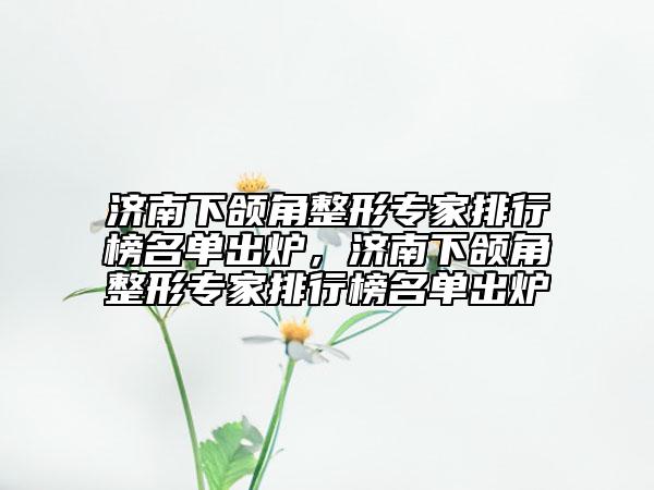 濟南下頜角整形專家排行榜名單出爐，濟南下頜角整形專家排行榜名單出爐
