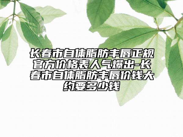 長(zhǎng)春市自體脂肪豐唇正規(guī)官方價(jià)格表人氣爆出-長(zhǎng)春市自體脂肪豐唇價(jià)錢(qián)大約要多少錢(qián)