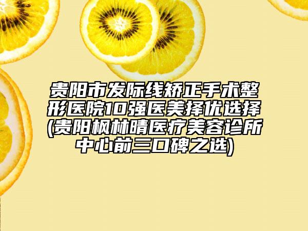 貴陽市發(fā)際線矯正手術(shù)整形醫(yī)院10強(qiáng)醫(yī)美擇優(yōu)選擇(貴陽楓林晴醫(yī)療美容診所中心前三口碑之選)
