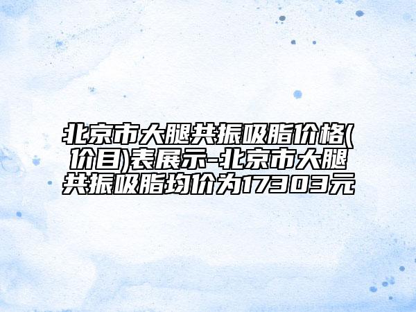 北京市大腿共振吸脂價格(價目)表展示-北京市大腿共振吸脂均價為17303元