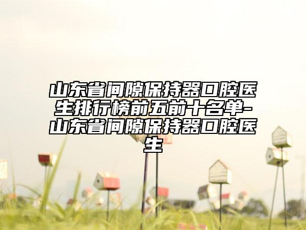 山東省間隙保持器口腔醫(yī)生排行榜前五前十名單-山東省間隙保持器口腔醫(yī)生