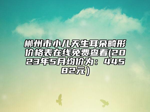 郴州市小兒天生耳朵畸形價格表在線免費查看(2023年5月均價為：44582元）
