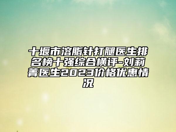 十堰市溶脂針打腿醫(yī)生排名榜十強(qiáng)綜合橫評-劉莉菁醫(yī)生2023價(jià)格優(yōu)惠情況