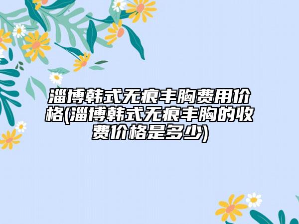 淄博韓式無痕豐胸費用價格(淄博韓式無痕豐胸的收費價格是多少)