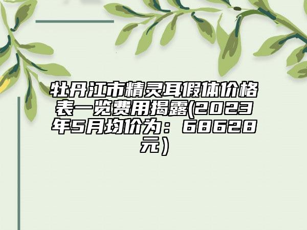 牡丹江市精靈耳假體價(jià)格表一覽費(fèi)用揭露(2023年5月均價(jià)為：68628元）