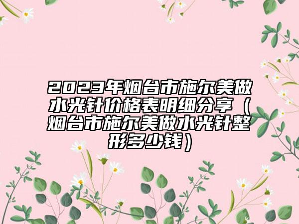 2023年煙臺市施爾美做水光針價格表明細分享（煙臺市施爾美做水光針整形多少錢）