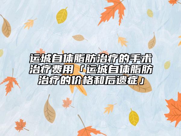 運(yùn)城自體脂肪治療的手術(shù)治療費(fèi)用「運(yùn)城自體脂肪治療的價(jià)格和后遺癥」