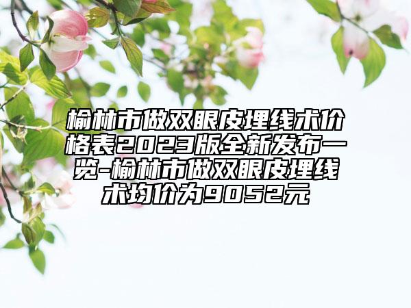 榆林市做雙眼皮埋線術(shù)價格表2023版全新發(fā)布一覽-榆林市做雙眼皮埋線術(shù)均價為9052元